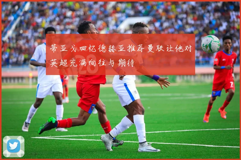 蒂亚戈回忆德赫亚推荐曼联让他对英超充满向往与期待
