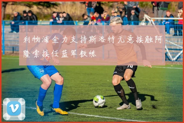 利物浦全力支持斯洛特无意接触阿隆索接任蓝军教练