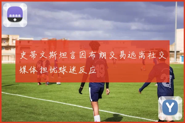 史蒂文斯坦言因布朗交易远离社交媒体担忧球迷反应