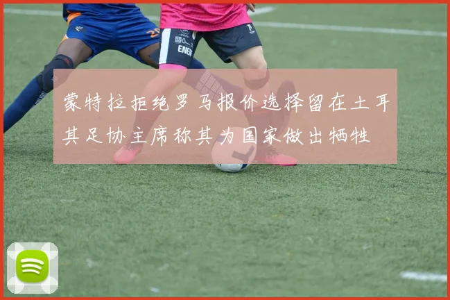 蒙特拉拒绝罗马报价选择留在土耳其足协主席称其为国家做出牺牲