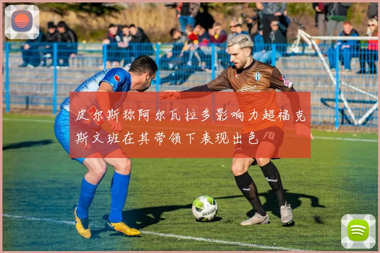 皮尔斯称阿尔瓦拉多影响力超福克斯文班在其带领下表现出色