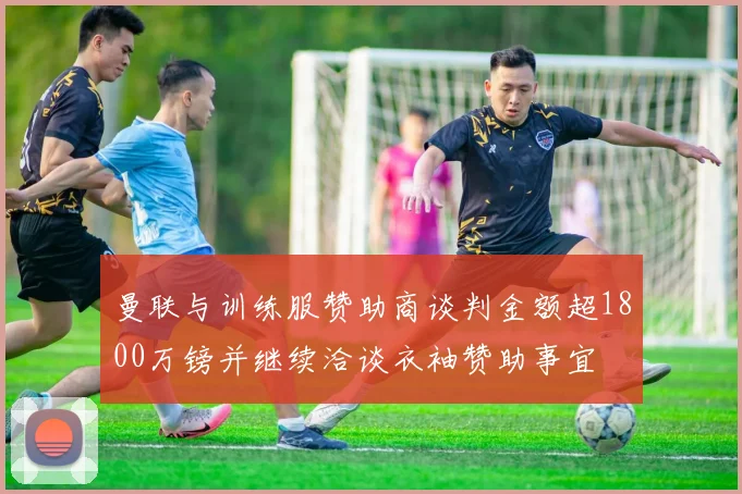 曼联与训练服赞助商谈判金额超1800万镑并继续洽谈衣袖赞助事宜