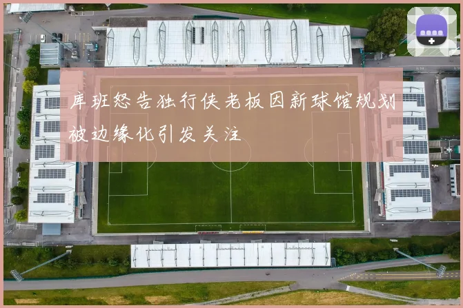 库班怒告独行侠老板因新球馆规划被边缘化引发关注