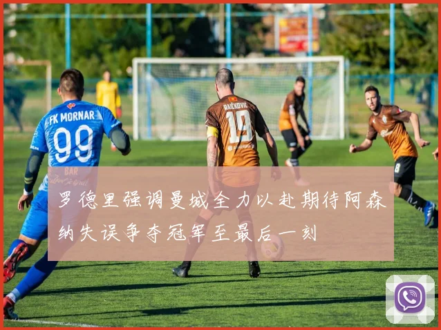 罗德里强调曼城全力以赴期待阿森纳失误争夺冠军至最后一刻