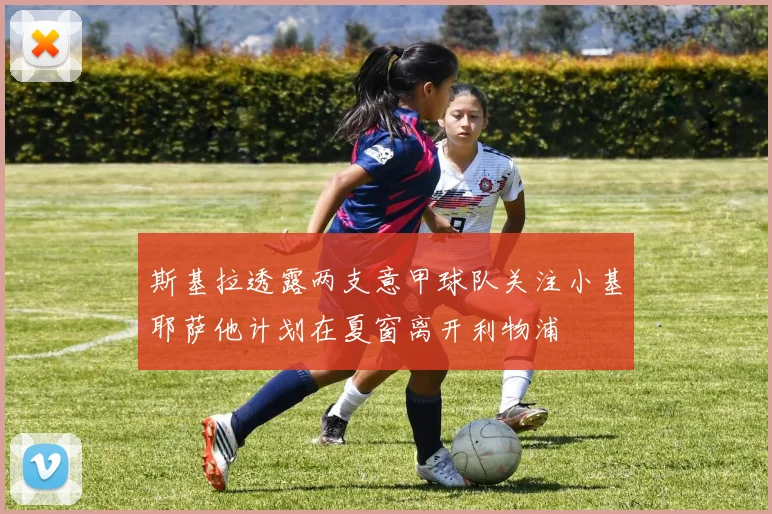 斯基拉透露两支意甲球队关注小基耶萨他计划在夏窗离开利物浦