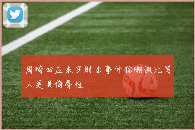 周琦回应米罗肘击事件称嘲讽比骂人更具侮辱性