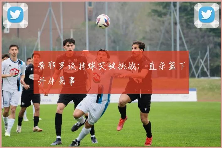 蒂耶罗谈持球突破挑战：直杀篮下并非易事