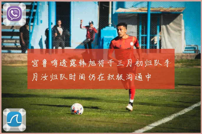 宫鲁鸣透露韩旭将于三月初归队李月汝归队时间仍在积极沟通中