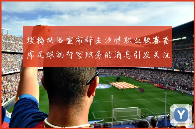 埃梅纳洛宣布辞去沙特职业联赛首席足球执行官职务的消息引发关注