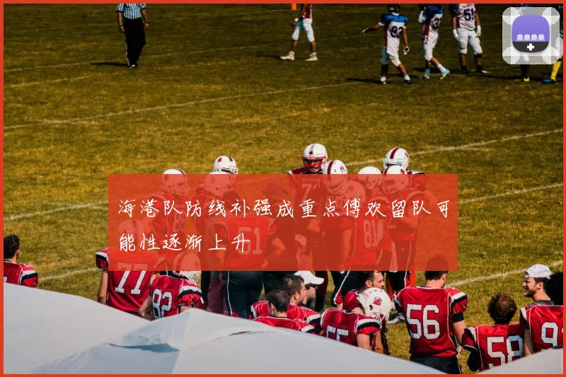 海港队防线补强成重点傅欢留队可能性逐渐上升