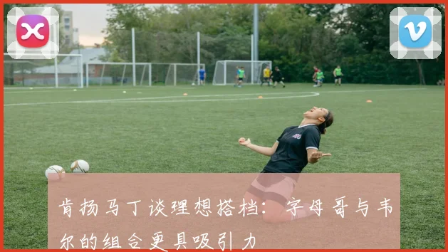 肯扬马丁谈理想搭档：字母哥与韦尔的组合更具吸引力