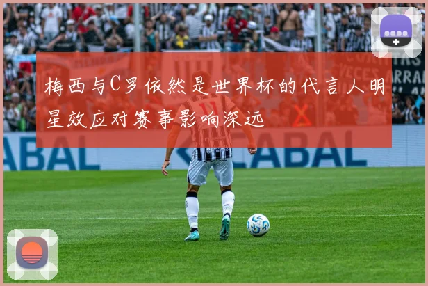 梅西与C罗依然是世界杯的代言人明星效应对赛事影响深远