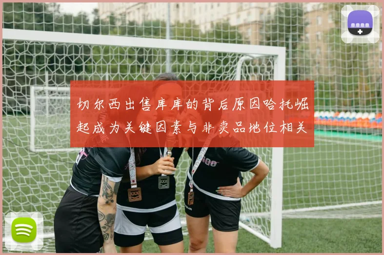切尔西出售库库的背后原因哈托崛起成为关键因素与非卖品地位相关
