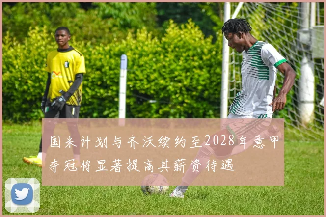 国米计划与齐沃续约至2028年意甲夺冠将显著提高其薪资待遇