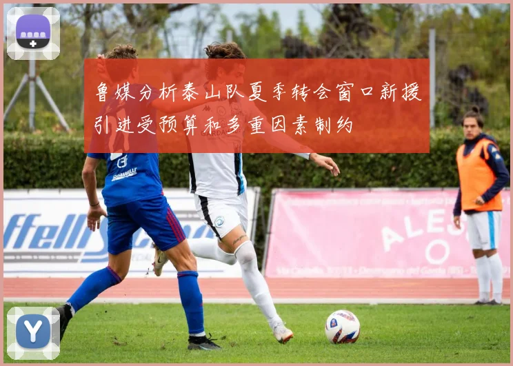 鲁媒分析泰山队夏季转会窗口新援引进受预算和多重因素制约