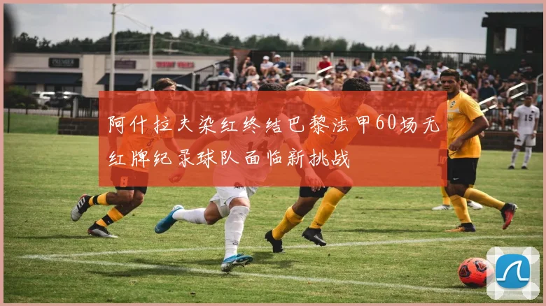 阿什拉夫染红终结巴黎法甲60场无红牌纪录球队面临新挑战