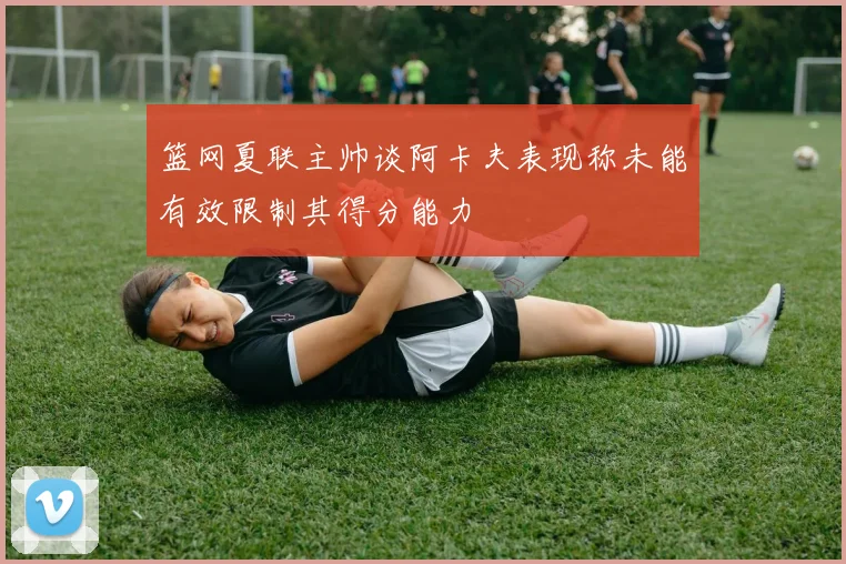 篮网夏联主帅谈阿卡夫表现称未能有效限制其得分能力