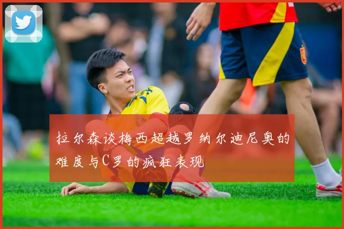 拉尔森谈梅西超越罗纳尔迪尼奥的难度与C罗的疯狂表现