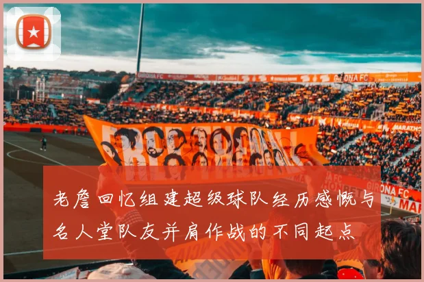 老詹回忆组建超级球队经历感慨与名人堂队友并肩作战的不同起点